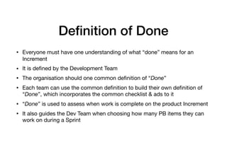 Deﬁnition of Done
• Everyone must have one understanding of what “done” means for an
Increment

• It is deﬁned by the Development Team

• The organisation should one common deﬁnition of “Done”

• Each team can use the common deﬁnition to build their own deﬁnition of
“Done”, which incorporates the common checklist & ads to it 

• “Done” is used to assess when work is complete on the product Increment

• It also guides the Dev Team when choosing how many PB items they can
work on during a Sprint
 