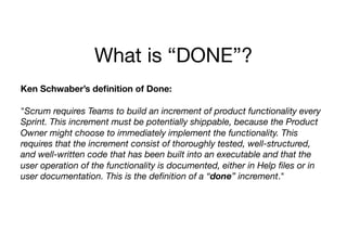 What is “DONE”?
Ken Schwaber’s deﬁnition of Done:
"Scrum requires Teams to build an increment of product functionality every
Sprint. This increment must be potentially shippable, because the Product
Owner might choose to immediately implement the functionality. This
requires that the increment consist of thoroughly tested, well-structured,
and well-written code that has been built into an executable and that the
user operation of the functionality is documented, either in Help ﬁles or in
user documentation. This is the deﬁnition of a “done” increment."
 