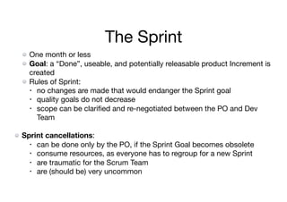 The Sprint
One month or less

Goal: a “Done”, useable, and potentially releasable product Increment is
created

Rules of Sprint:

• no changes are made that would endanger the Sprint goal

• quality goals do not decrease

• scope can be clariﬁed and re-negotiated between the PO and Dev
Team

Sprint cancellations:

• can be done only by the PO, if the Sprint Goal becomes obsolete

• consume resources, as everyone has to regroup for a new Sprint

• are traumatic for the Scrum Team

• are (should be) very uncommon
 