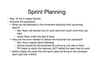 Sprint Planning
Max. 4h for 2 weeks Sprints

Answers the questions:

• What can be delivered in the Increment resulting from upcoming
Sprint?
• Dev Team will decide how to work and how much work they can
take

• entire Team crafts the Sprint Goal

• How will the work needed to deliver the Increment be achieved?
• Dev Team creates Sprint Backlog

• stories should be decomposed to units (e.g. one day or less)

• PO helps to clarify the features, NOT telling the team how to work

• Deﬁne clearly the value that the sprint goal will bring to the company
(don’t get lost in BAU)
 