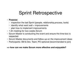 Sprint Retrospective
Purpose: 

• inspection the last Sprint (people, relationship,process, tools) 

• identify what went well + improvements

• plan how to implement improvements

1.5h meeting for two-weeks Scrum

Scrum Master is conducting the event and ensure the time-box is
respected

Scrum Master documents and follow-up on the improvement ideas

Participants: SM & Dev. Team; PO optional (recommended to join)

=> how can we make Scrum more eﬀective and enjoyable?
 