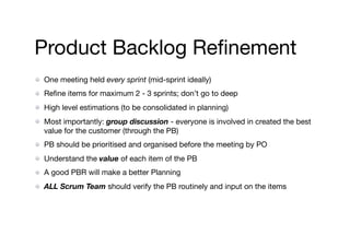 Product Backlog Reﬁnement
One meeting held every sprint (mid-sprint ideally)

Reﬁne items for maximum 2 - 3 sprints; don’t go to deep 

High level estimations (to be consolidated in planning)

Most importantly: group discussion - everyone is involved in created the best
value for the customer (through the PB)

PB should be prioritised and organised before the meeting by PO

Understand the value of each item of the PB

A good PBR will make a better Planning

ALL Scrum Team should verify the PB routinely and input on the items
 