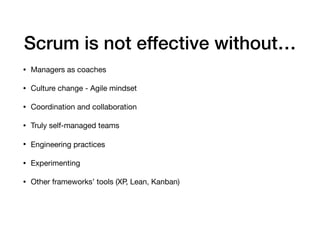 Scrum is not effective without…
• Managers as coaches

• Culture change - Agile mindset

• Coordination and collaboration

• Truly self-managed teams 

• Engineering practices

• Experimenting

• Other frameworks’ tools (XP, Lean, Kanban)
 