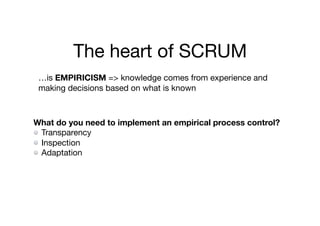 The heart of SCRUM
…is EMPIRICISM => knowledge comes from experience and
making decisions based on what is known
What do you need to implement an empirical process control?
Transparency

Inspection

Adaptation
 