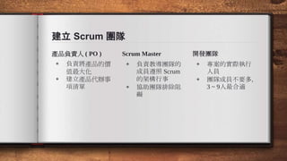 建立 Scrum 團隊
產品負責人 ( PO )
◈ 負責將產品的價
值最大化
◈ 建立產品代辦事
項清單
Scrum Master
◈ 負責教導團隊的
成員遵照 Scrum
的架構行事
◈ 協助團隊排除阻
礙
開發團隊
◈ 專案的實際執行
人員
◈ 團隊成員不要多，
3 ~ 9人最合適
 
