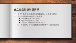 建立產品代辦事項清單
◈ 由 PO 負責建立產品的代辦事項並決定優先順序
◈ 必須用故事來描述每一筆任務
◆ 這項任務是為「誰」做的？
◆ 我們希望完成的是「什麼」？
◆ 「為何」這個人物想要這個東西？
Ex：身為顧客，我希望能把書放到購物車中，好讓我能買他。
 