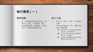 執行衝刺 ( 一 )
衝刺規劃
◈ 每一次衝刺的時間是固定的。通
常是1 ~ 2週，不要超過一個月
◈ 每次衝刺的第一個會議，用來決
定這一次衝刺要做的任務
每日立會
◈ 每日同一時間，長度不可超過15
分鐘
◈ 由 Scrum Master 主持，團隊成員
回答三個問題：
◆ 我昨天做了什麼事來協助團隊
完成這一次衝刺的事？
◆ 我今天要做什麼事來協助團隊
完成這一次衝刺？
◆ 是否有任何障礙造成我或者團
隊無法達成衝刺目標？
 