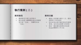 執行衝刺 ( 二 )
衝刺檢視
◈ 邀請需求方進行成果展示
◈ 產品負責人解釋哪些產品待辦事
項已經「完成」，與哪些尚未
「完成」
衝刺回顧
◈ 檢視上次短衝內關於人員、關係、
流程和工具的情況
◈ 找出並加以排序做的很好的重要
事項，及具有改善潛力的事項
◈ 制定一個計劃來落實如何改善
Scrum 團隊的工作方法
 