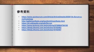 參考資料
◈ https://www.quickscrum.com/Article/ArticleDetails/2026/1/Is-Scrum-a-
methodology
◈ http://agilemanifesto.org/iso/zhcht/manifesto.html
◈ https://zh.wikipedia.org/wiki/Scrum
◈ https://www.tenlong.com.tw/products/9789864794195
◈ https://ithelp.ithome.com.tw/articles/10192463
◈ https://ithelp.ithome.com.tw/articles/10192507
 