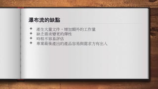瀑布流的缺點
◈ 產生大量文件，增加額外的工作量
◈ 缺乏需求變更的彈性
◈ 時程不容易評估
◈ 專案最後產出的產品容易與需求方有出入
 