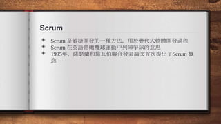 Scrum
◈ Scrum 是敏捷開發的一種方法，用於疊代式軟體開發過程
◈ Scrum 在英語是橄欖球運動中列陣爭球的意思
◈ 1995年，薩瑟蘭和施瓦伯聯合發表論文首次提出了Scrum 概
念
 