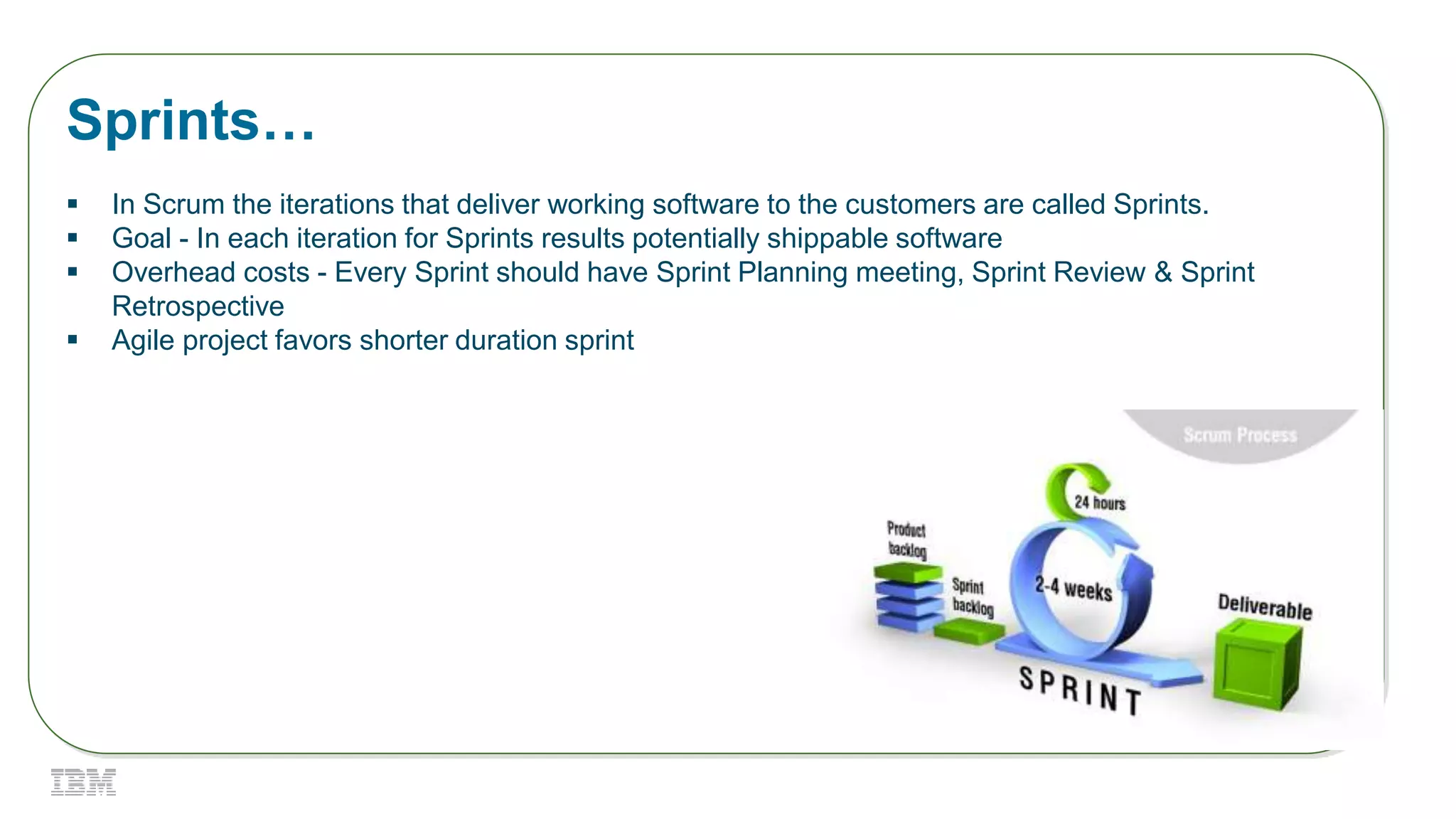 Sprints…
 In Scrum the iterations that deliver working software to the customers are called Sprints.
 Goal - In each iteration for Sprints results potentially shippable software
 Overhead costs - Every Sprint should have Sprint Planning meeting, Sprint Review & Sprint
Retrospective
 Agile project favors shorter duration sprint
 