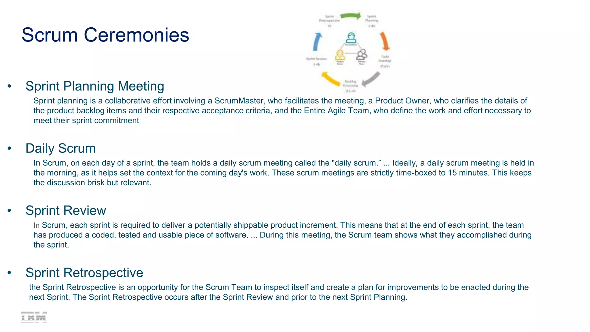 6
Scrum Ceremonies
• Sprint Planning Meeting
Sprint planning is a collaborative effort involving a ScrumMaster, who facilitates the meeting, a Product Owner, who clarifies the details of
the product backlog items and their respective acceptance criteria, and the Entire Agile Team, who define the work and effort necessary to
meet their sprint commitment
• Daily Scrum
In Scrum, on each day of a sprint, the team holds a daily scrum meeting called the "daily scrum.” ... Ideally, a daily scrum meeting is held in
the morning, as it helps set the context for the coming day's work. These scrum meetings are strictly time-boxed to 15 minutes. This keeps
the discussion brisk but relevant.
• Sprint Review
In Scrum, each sprint is required to deliver a potentially shippable product increment. This means that at the end of each sprint, the team
has produced a coded, tested and usable piece of software. ... During this meeting, the Scrum team shows what they accomplished during
the sprint.
• Sprint Retrospective
the Sprint Retrospective is an opportunity for the Scrum Team to inspect itself and create a plan for improvements to be enacted during the
next Sprint. The Sprint Retrospective occurs after the Sprint Review and prior to the next Sprint Planning.
 