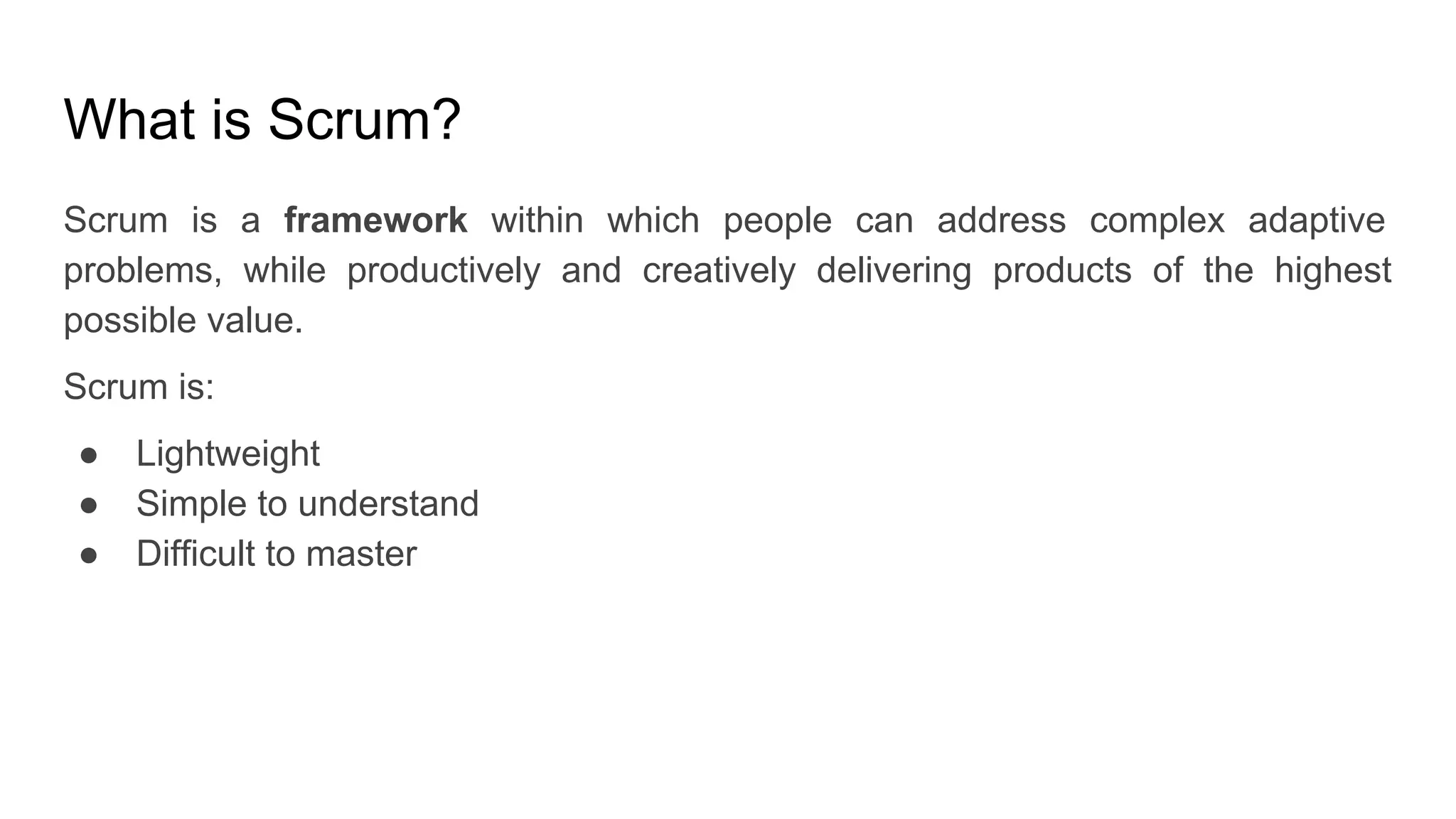 What is Scrum?
Scrum is a framework within which people can address complex adaptive
problems, while productively and creatively delivering products of the highest
possible value.
Scrum is:
● Lightweight
● Simple to understand
● Difficult to master
 