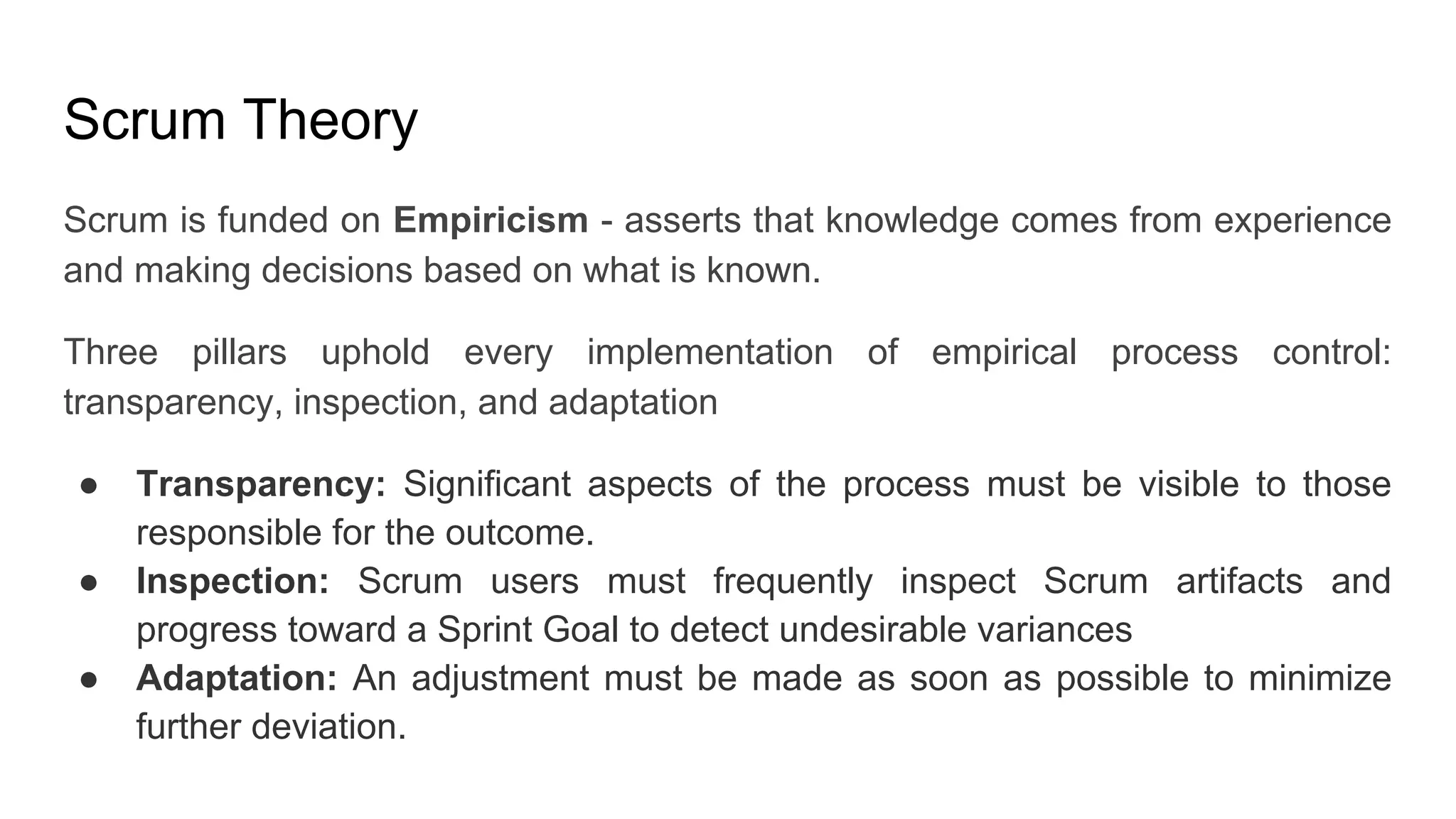 Scrum Theory
Scrum is funded on Empiricism - asserts that knowledge comes from experience
and making decisions based on what is known.
Three pillars uphold every implementation of empirical process control:
transparency, inspection, and adaptation
● Transparency: Significant aspects of the process must be visible to those
responsible for the outcome.
● Inspection: Scrum users must frequently inspect Scrum artifacts and
progress toward a Sprint Goal to detect undesirable variances
● Adaptation: An adjustment must be made as soon as possible to minimize
further deviation.
 