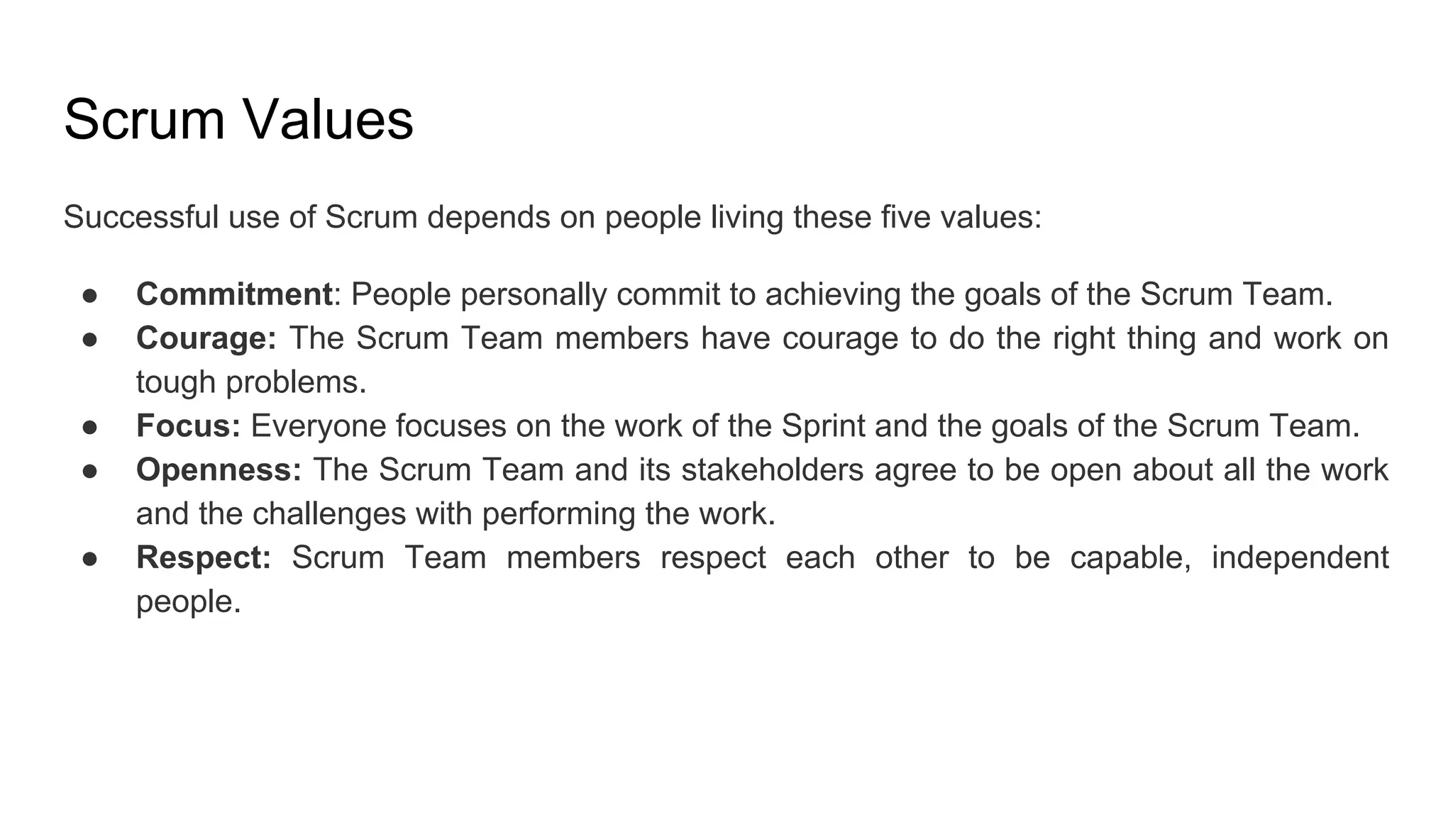 Scrum Values
Successful use of Scrum depends on people living these five values:
● Commitment: People personally commit to achieving the goals of the Scrum Team.
● Courage: The Scrum Team members have courage to do the right thing and work on
tough problems.
● Focus: Everyone focuses on the work of the Sprint and the goals of the Scrum Team.
● Openness: The Scrum Team and its stakeholders agree to be open about all the work
and the challenges with performing the work.
● Respect: Scrum Team members respect each other to be capable, independent
people.
 