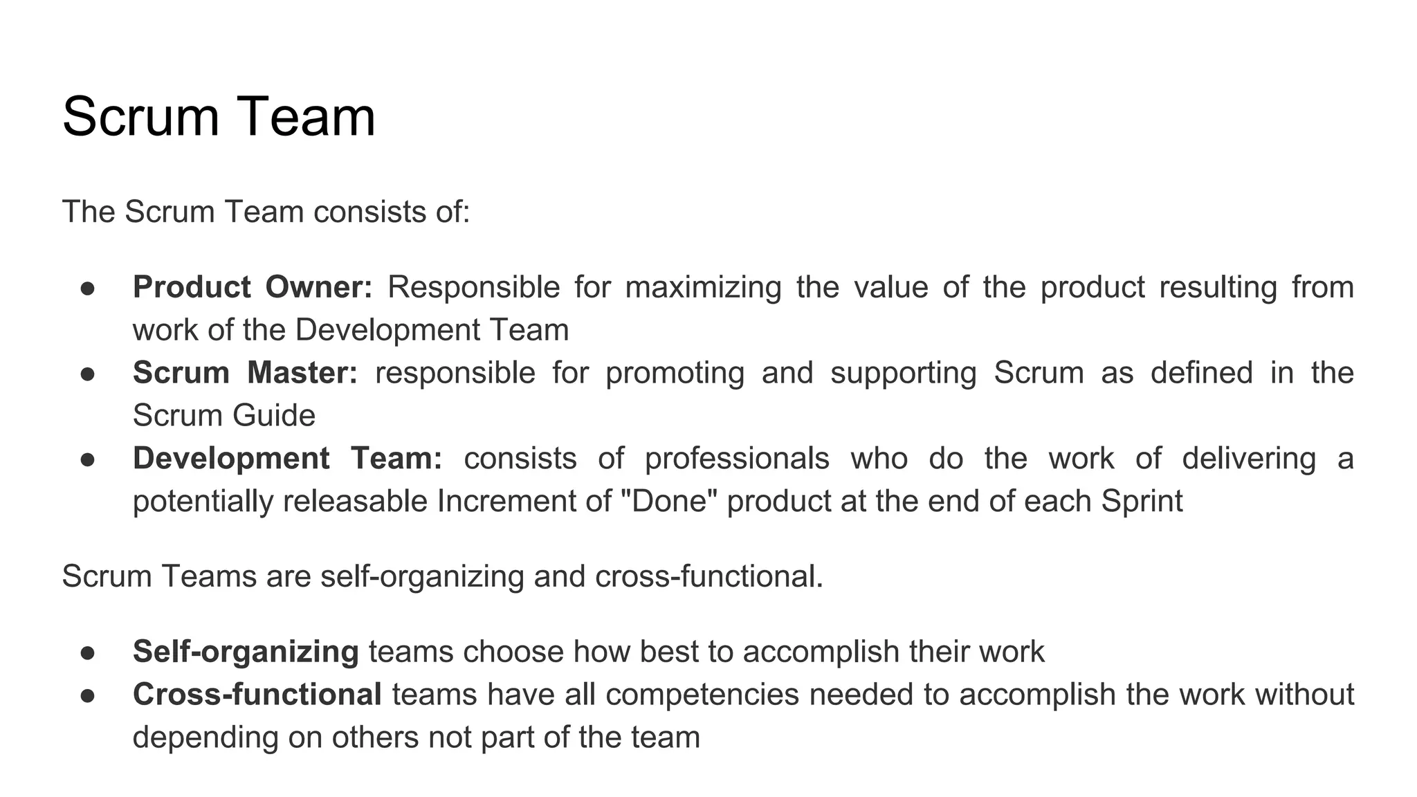 Scrum Team
The Scrum Team consists of:
● Product Owner: Responsible for maximizing the value of the product resulting from
work of the Development Team
● Scrum Master: responsible for promoting and supporting Scrum as defined in the
Scrum Guide
● Development Team: consists of professionals who do the work of delivering a
potentially releasable Increment of "Done" product at the end of each Sprint
Scrum Teams are self-organizing and cross-functional.
● Self-organizing teams choose how best to accomplish their work
● Cross-functional teams have all competencies needed to accomplish the work without
depending on others not part of the team
 