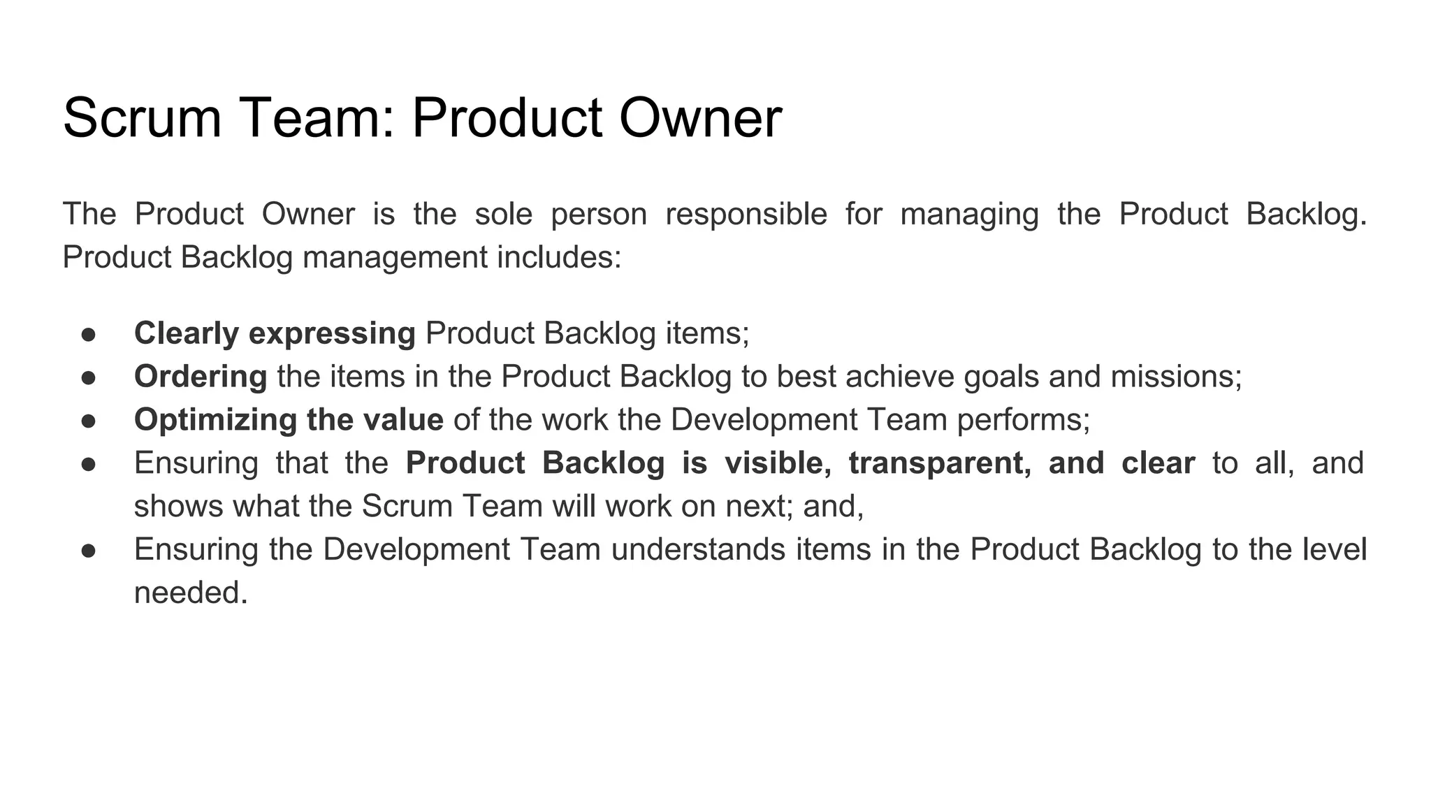 Scrum Team: Product Owner
The Product Owner is the sole person responsible for managing the Product Backlog.
Product Backlog management includes:
● Clearly expressing Product Backlog items;
● Ordering the items in the Product Backlog to best achieve goals and missions;
● Optimizing the value of the work the Development Team performs;
● Ensuring that the Product Backlog is visible, transparent, and clear to all, and
shows what the Scrum Team will work on next; and,
● Ensuring the Development Team understands items in the Product Backlog to the level
needed.
 
