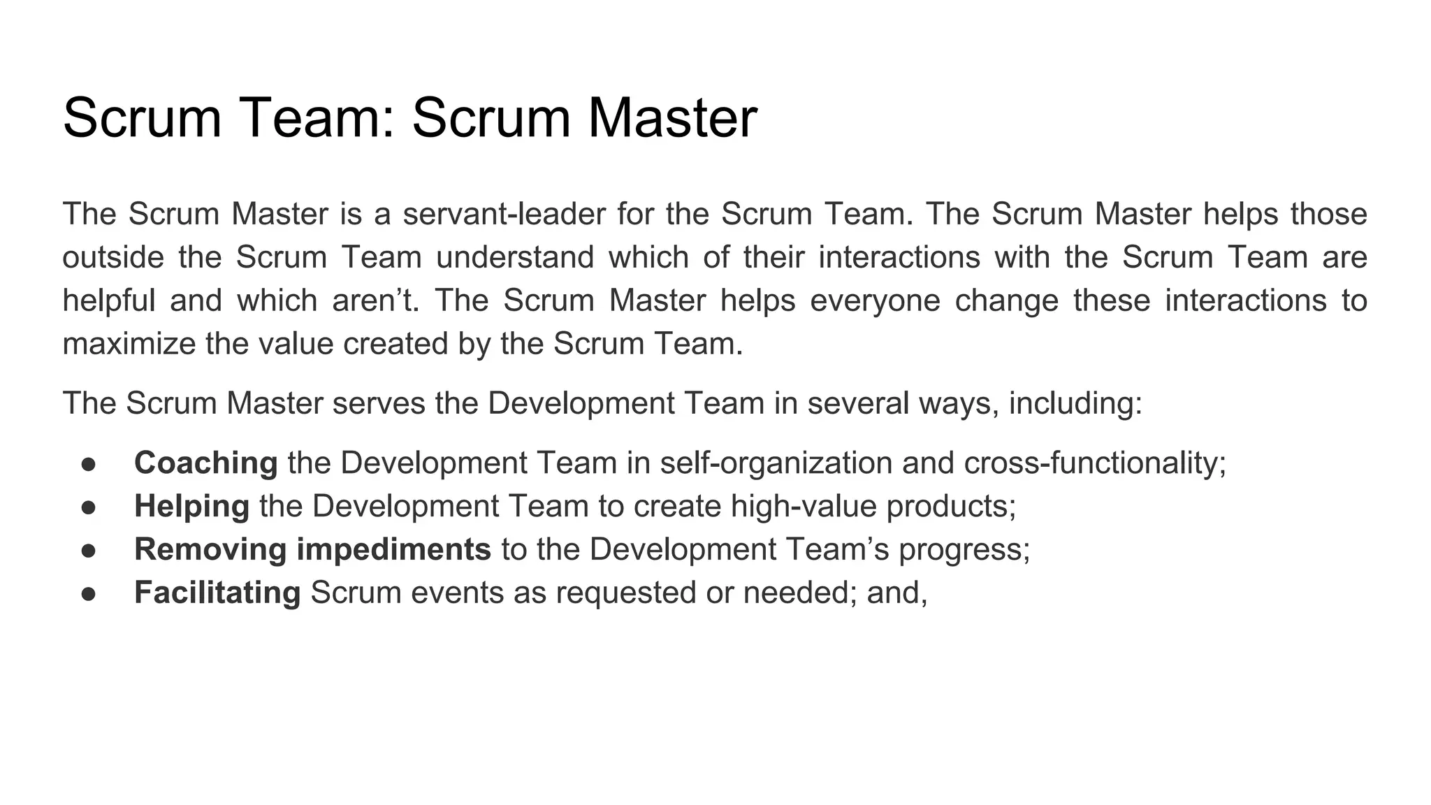 Scrum Team: Scrum Master
The Scrum Master is a servant-leader for the Scrum Team. The Scrum Master helps those
outside the Scrum Team understand which of their interactions with the Scrum Team are
helpful and which aren’t. The Scrum Master helps everyone change these interactions to
maximize the value created by the Scrum Team.
The Scrum Master serves the Development Team in several ways, including:
● Coaching the Development Team in self-organization and cross-functionality;
● Helping the Development Team to create high-value products;
● Removing impediments to the Development Team’s progress;
● Facilitating Scrum events as requested or needed; and,
 
