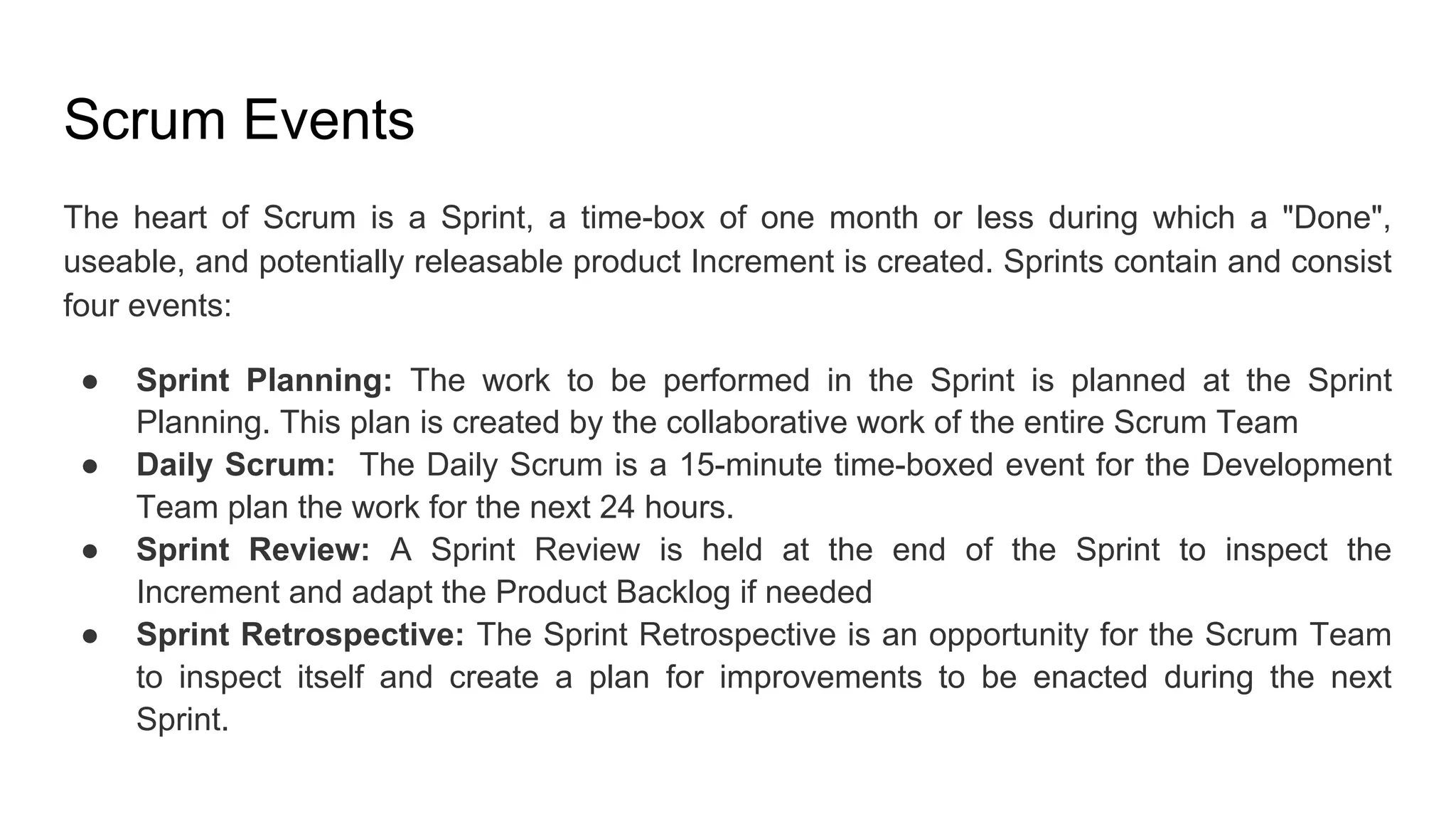 Scrum Events
The heart of Scrum is a Sprint, a time-box of one month or less during which a "Done",
useable, and potentially releasable product Increment is created. Sprints contain and consist
four events:
● Sprint Planning: The work to be performed in the Sprint is planned at the Sprint
Planning. This plan is created by the collaborative work of the entire Scrum Team
● Daily Scrum: The Daily Scrum is a 15-minute time-boxed event for the Development
Team plan the work for the next 24 hours.
● Sprint Review: A Sprint Review is held at the end of the Sprint to inspect the
Increment and adapt the Product Backlog if needed
● Sprint Retrospective: The Sprint Retrospective is an opportunity for the Scrum Team
to inspect itself and create a plan for improvements to be enacted during the next
Sprint.
 