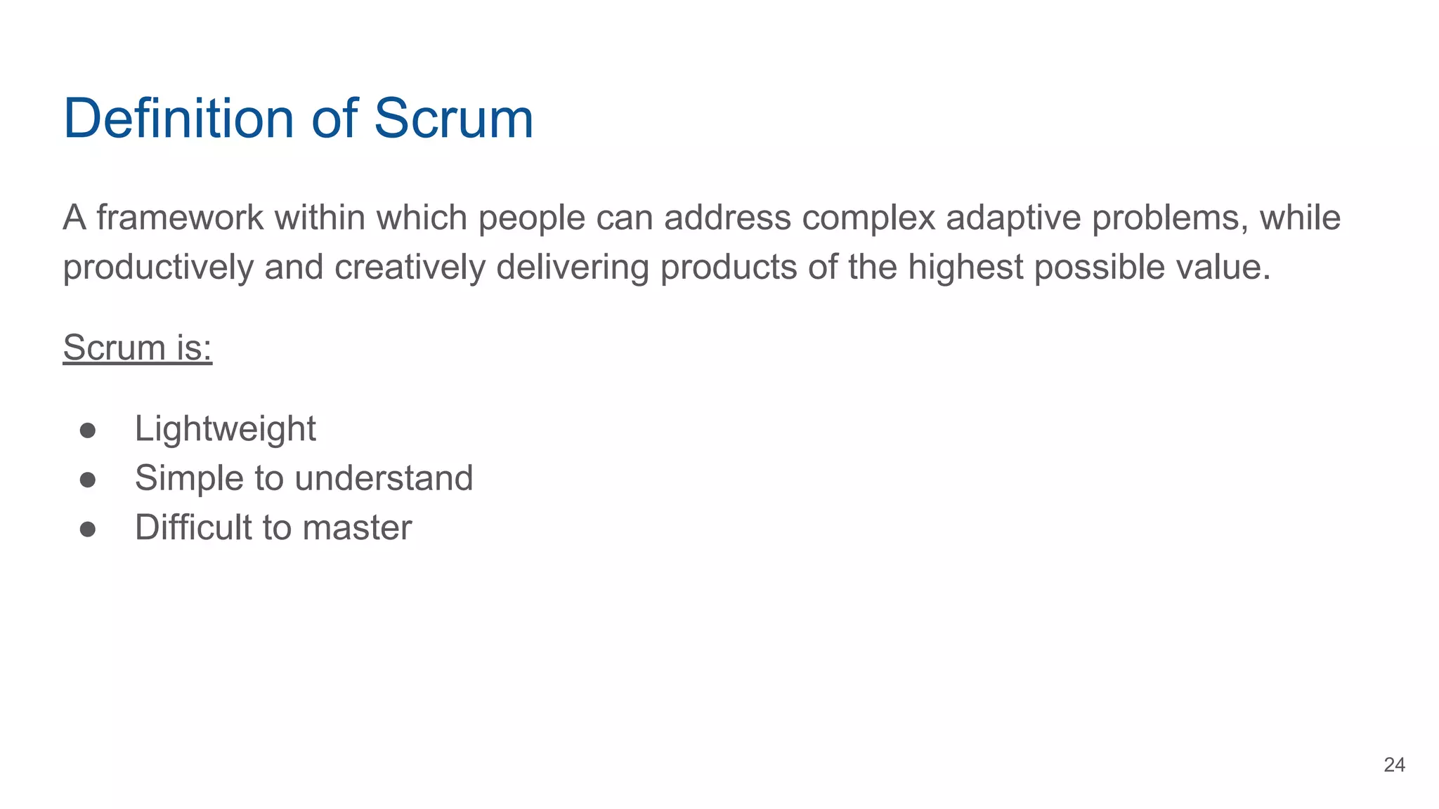 Definition of Scrum
A framework within which people can address complex adaptive problems, while
productively and creatively delivering products of the highest possible value.
Scrum is:
● Lightweight
● Simple to understand
● Difficult to master
24
 
