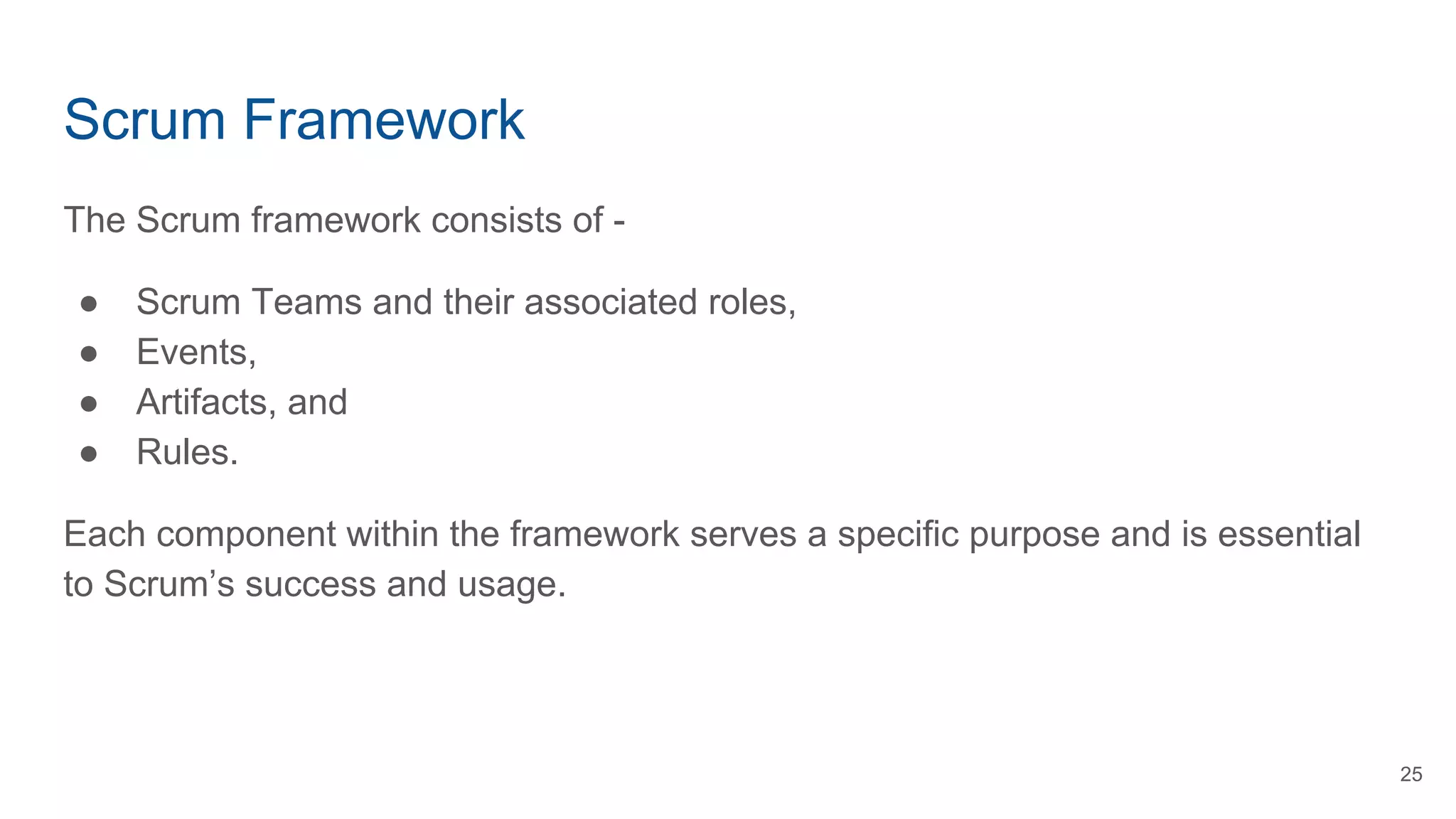 Scrum Framework
The Scrum framework consists of -
● Scrum Teams and their associated roles,
● Events,
● Artifacts, and
● Rules.
Each component within the framework serves a specific purpose and is essential
to Scrum’s success and usage.
25
 