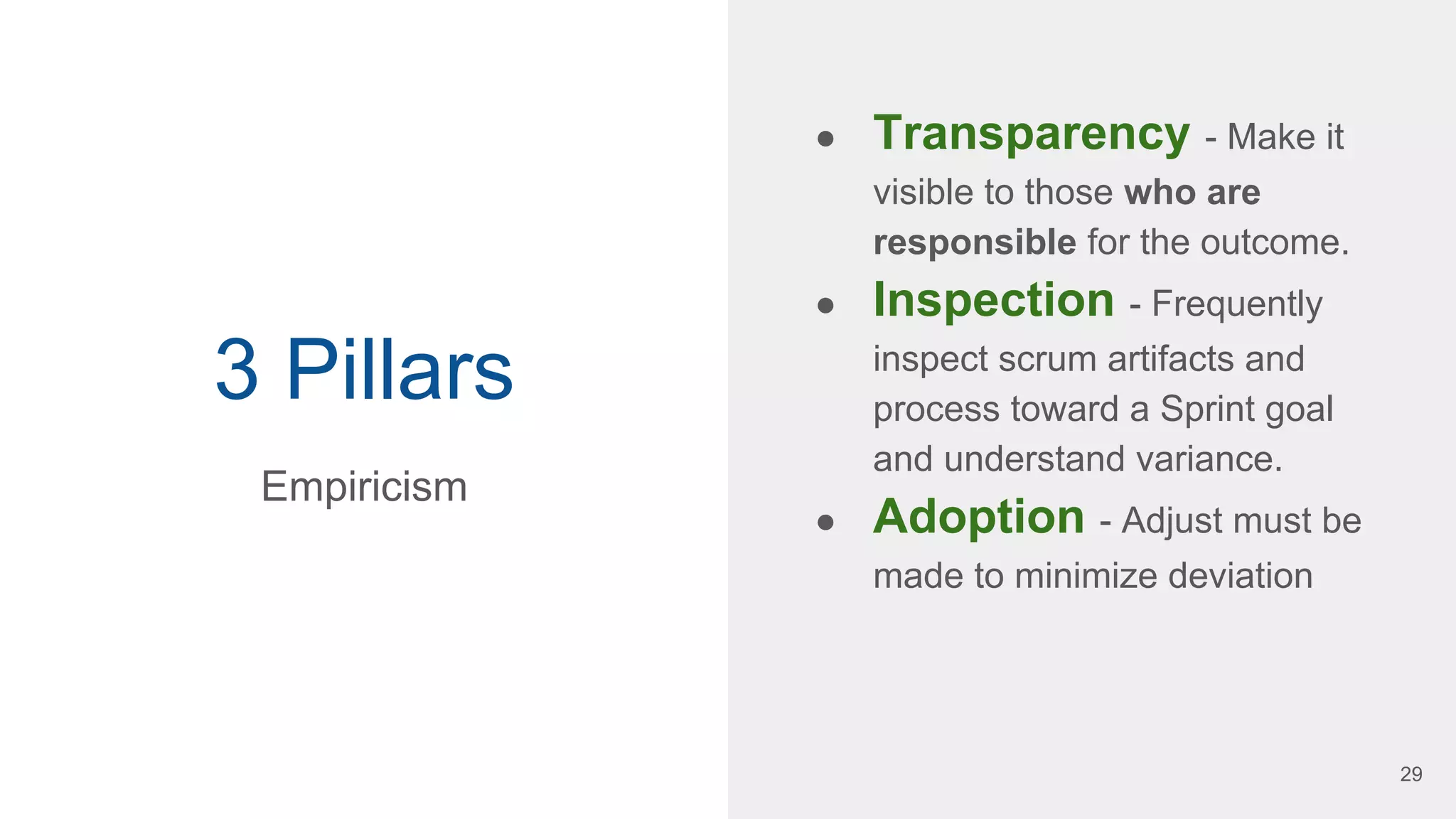3 Pillars
● Transparency - Make it
visible to those who are
responsible for the outcome.
● Inspection - Frequently
inspect scrum artifacts and
process toward a Sprint goal
and understand variance.
● Adoption - Adjust must be
made to minimize deviation
Empiricism
29
 