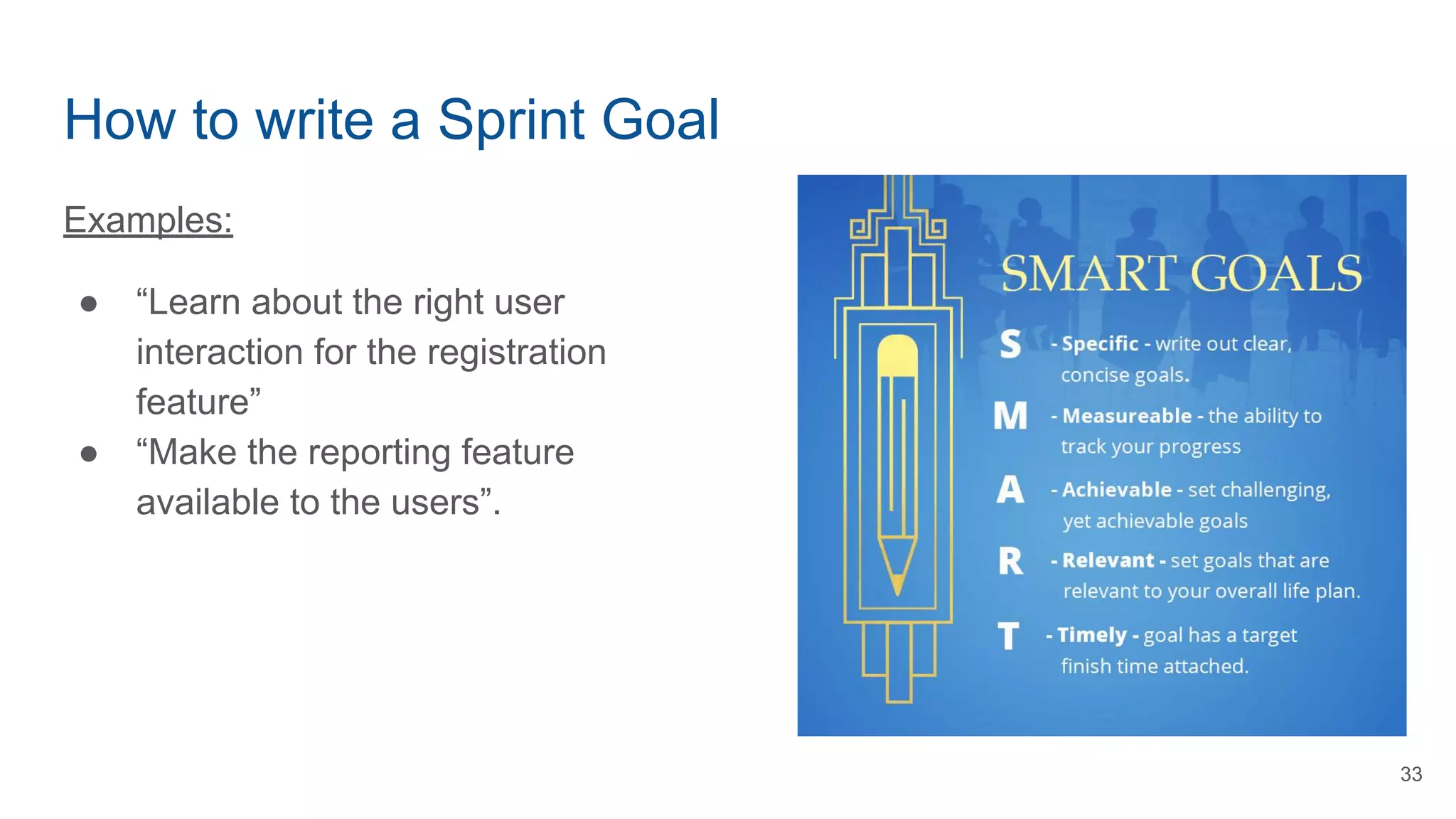How to write a Sprint Goal
Examples:
● “Learn about the right user
interaction for the registration
feature”
● “Make the reporting feature
available to the users”.
33
 