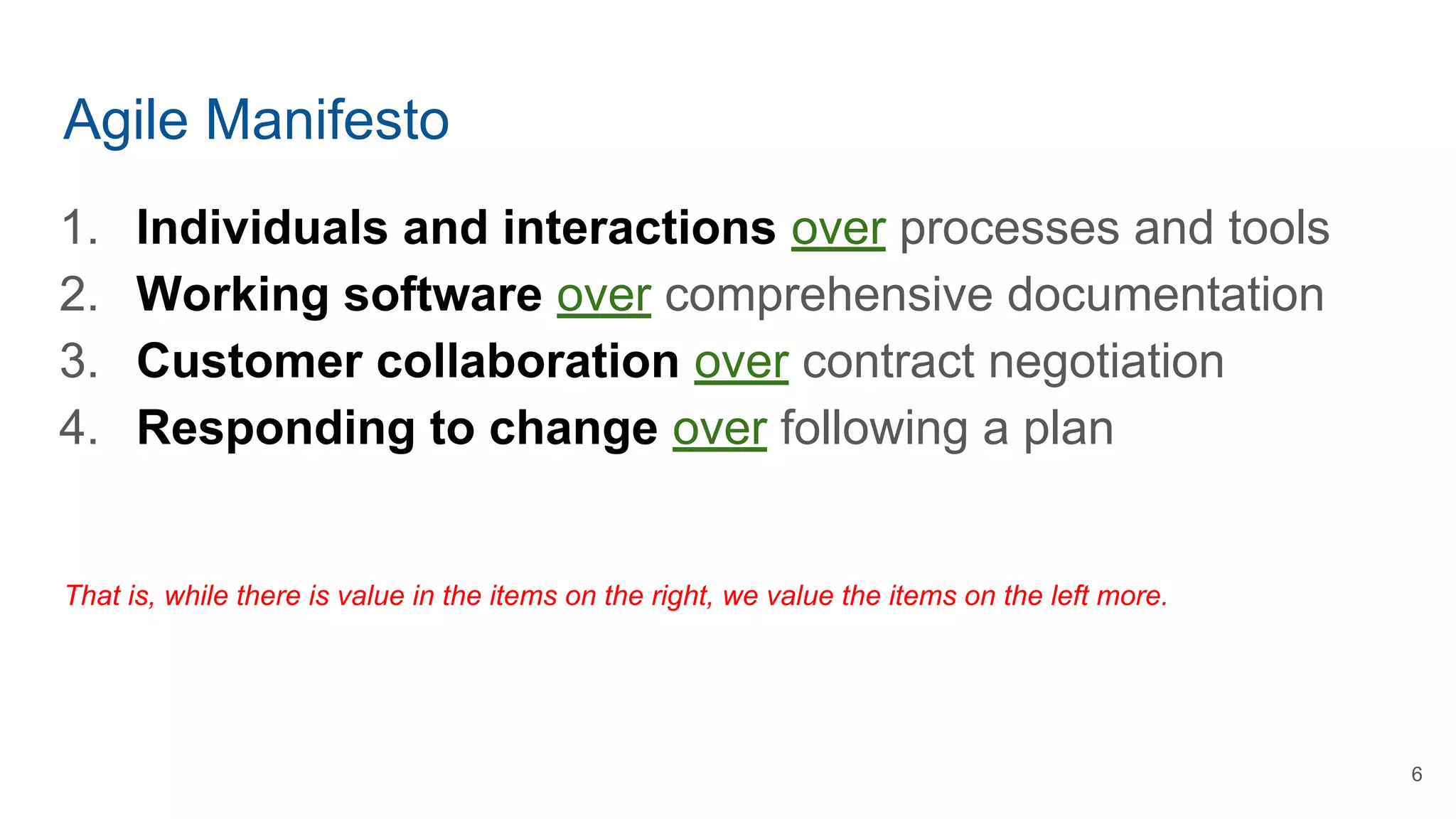 Agile Manifesto
1. Individuals and interactions over processes and tools
2. Working software over comprehensive documentation
3. Customer collaboration over contract negotiation
4. Responding to change over following a plan
That is, while there is value in the items on the right, we value the items on the left more.
6
 