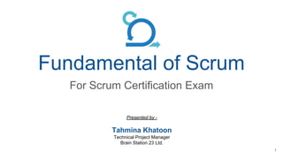 Fundamental of Scrum
For Scrum Certification Exam
Presented by -
Tahmina Khatoon
Technical Project Manager
Brain Station 23 Ltd.
1
 