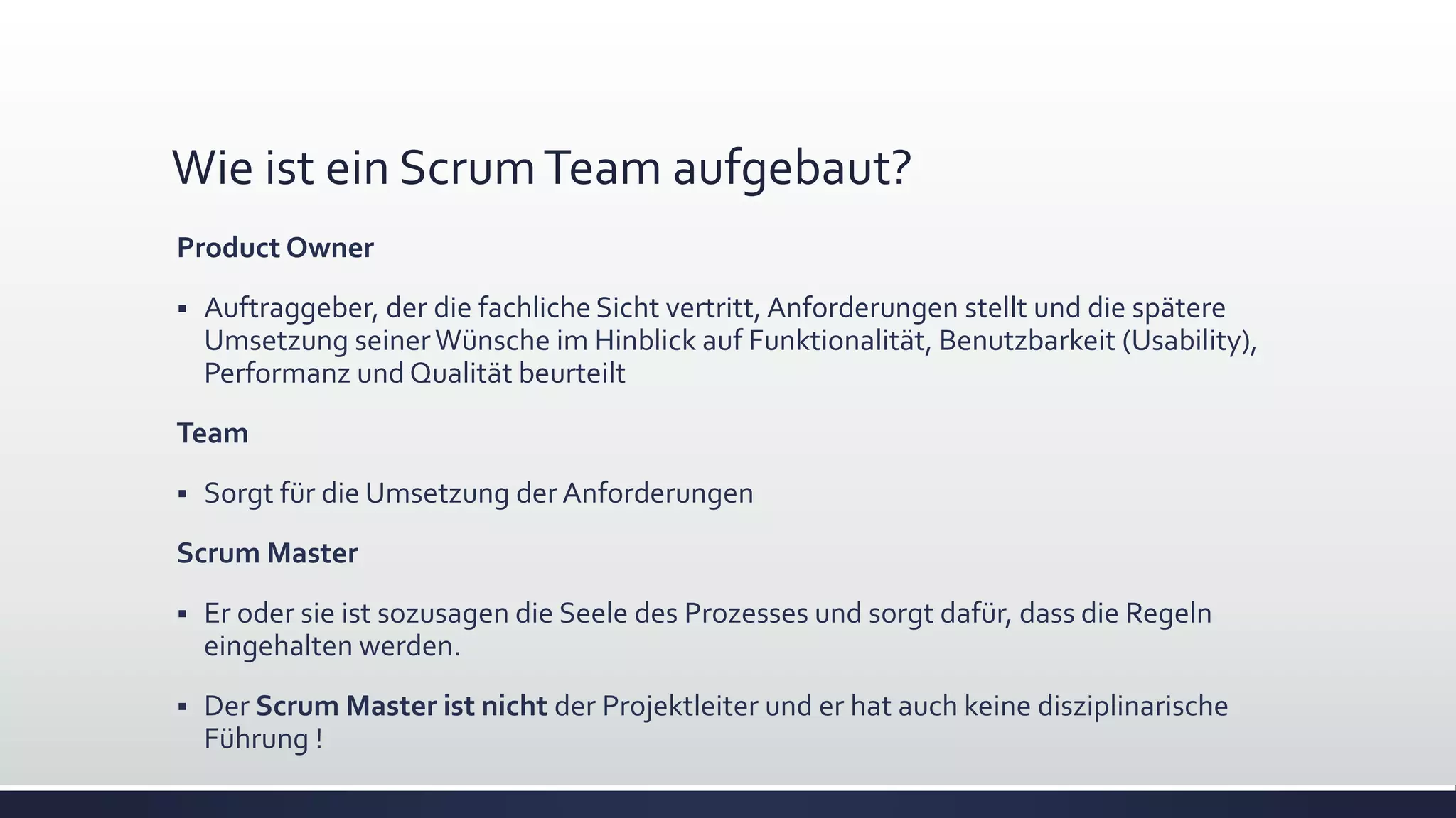 Wie ist ein ScrumTeam aufgebaut?
Product Owner
▪ Auftraggeber, der die fachliche Sicht vertritt, Anforderungen stellt und die spätere
Umsetzung seinerWünsche im Hinblick auf Funktionalität, Benutzbarkeit (Usability),
Performanz und Qualität beurteilt
Team
▪ Sorgt für die Umsetzung der Anforderungen
Scrum Master
▪ Er oder sie ist sozusagen die Seele des Prozesses und sorgt dafür, dass die Regeln
eingehalten werden.
▪ Der Scrum Master ist nicht der Projektleiter und er hat auch keine disziplinarische
Führung !
 