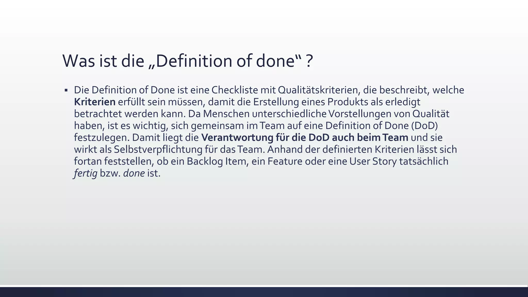 Was ist die „Definition of done“ ?
▪ Die Definition of Done ist eine Checkliste mit Qualitätskriterien, die beschreibt, welche
Kriterien erfüllt sein müssen, damit die Erstellung eines Produkts als erledigt
betrachtet werden kann. Da Menschen unterschiedlicheVorstellungen von Qualität
haben, ist es wichtig, sich gemeinsam imTeam auf eine Definition of Done (DoD)
festzulegen. Damit liegt die Verantwortung für die DoD auch beimTeam und sie
wirkt als Selbstverpflichtung für dasTeam. Anhand der definierten Kriterien lässt sich
fortan feststellen, ob ein Backlog Item, ein Feature oder eine User Story tatsächlich
fertig bzw. done ist.
 