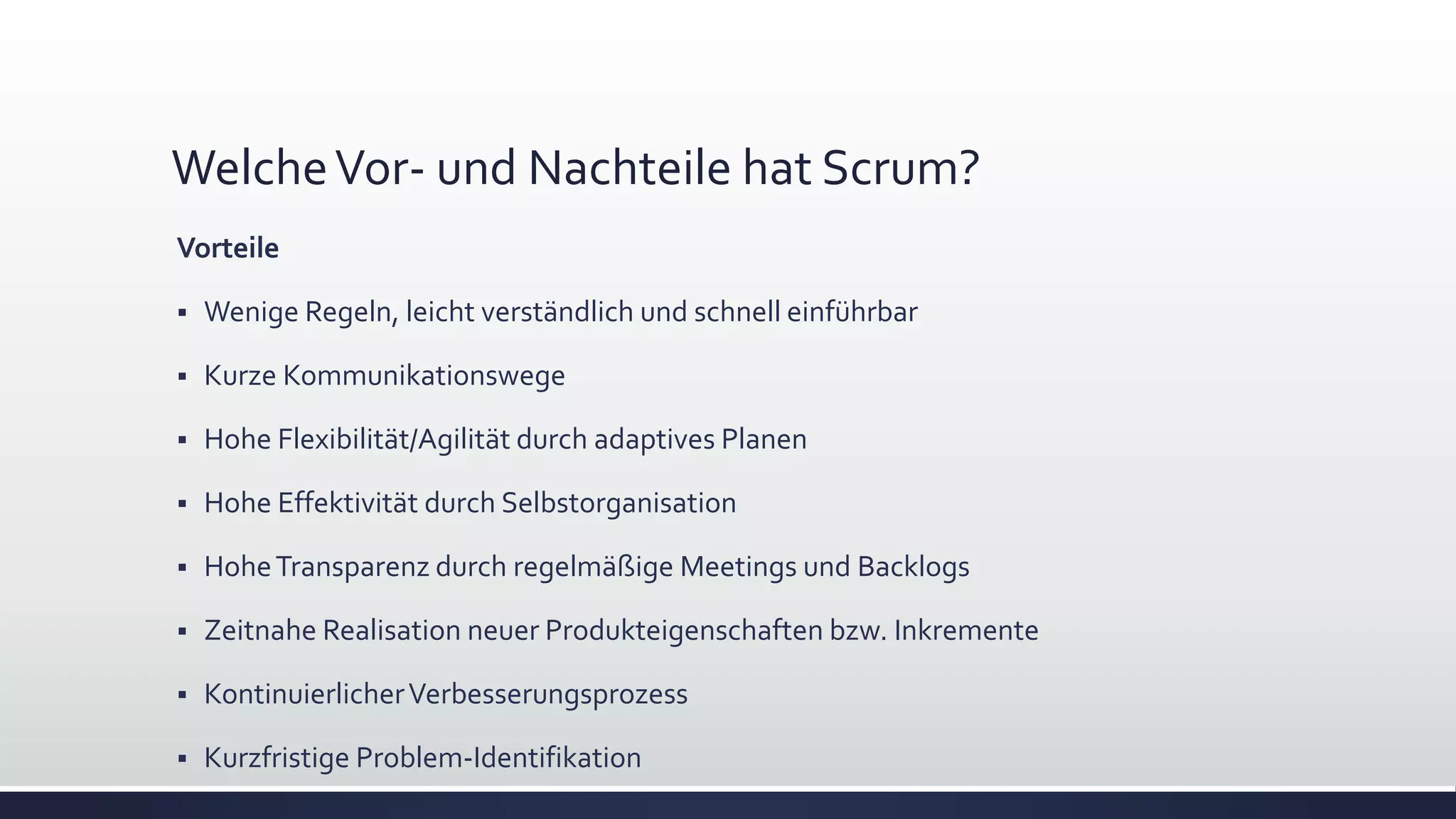 WelcheVor- und Nachteile hat Scrum?
Vorteile
▪ Wenige Regeln, leicht verständlich und schnell einführbar
▪ Kurze Kommunikationswege
▪ Hohe Flexibilität/Agilität durch adaptives Planen
▪ Hohe Effektivität durch Selbstorganisation
▪ HoheTransparenz durch regelmäßige Meetings und Backlogs
▪ Zeitnahe Realisation neuer Produkteigenschaften bzw. Inkremente
▪ KontinuierlicherVerbesserungsprozess
▪ Kurzfristige Problem-Identifikation
 