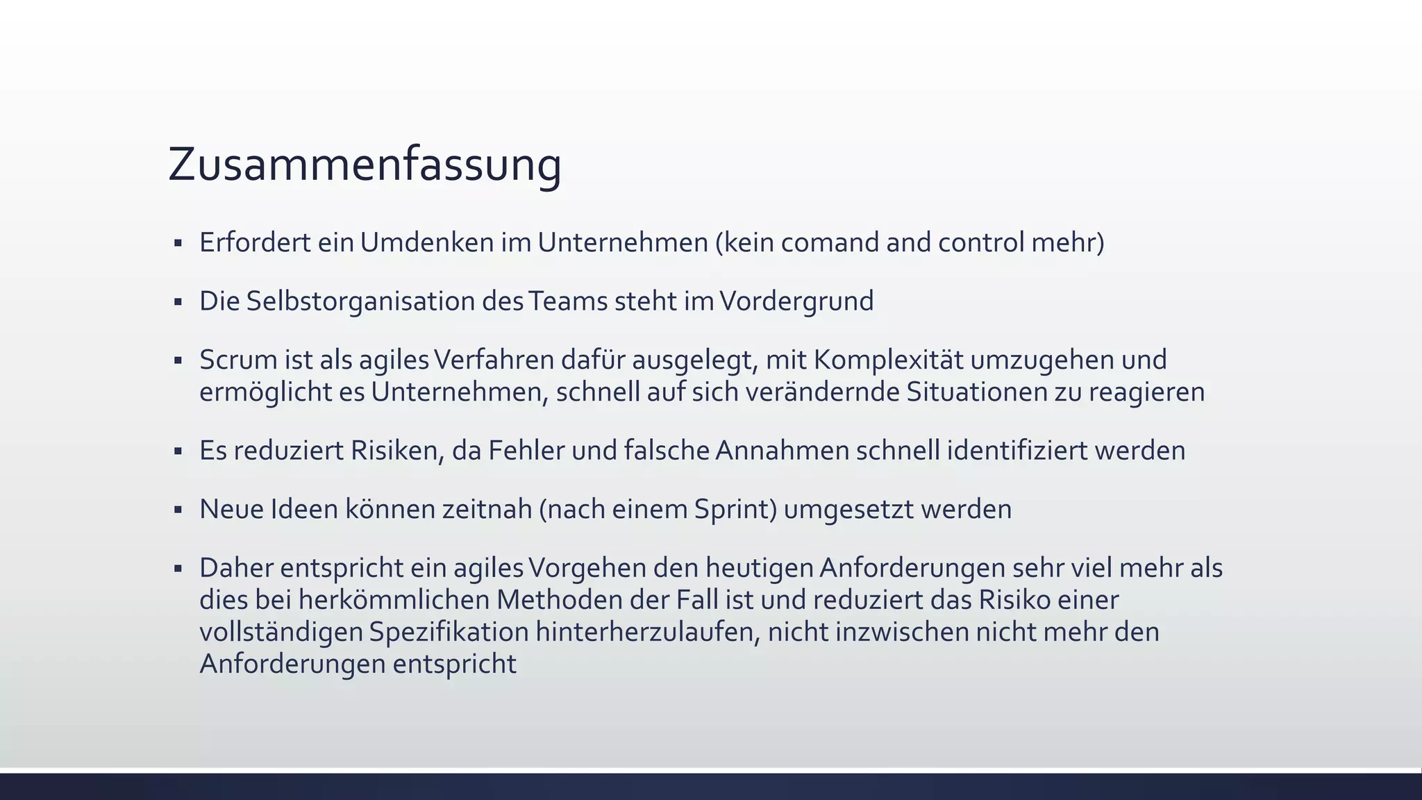 Zusammenfassung
▪ Erfordert ein Umdenken im Unternehmen (kein comand and control mehr)
▪ Die Selbstorganisation desTeams steht imVordergrund
▪ Scrum ist als agilesVerfahren dafür ausgelegt, mit Komplexität umzugehen und
ermöglicht es Unternehmen, schnell auf sich verändernde Situationen zu reagieren
▪ Es reduziert Risiken, da Fehler und falscheAnnahmen schnell identifiziert werden
▪ Neue Ideen können zeitnah (nach einem Sprint) umgesetzt werden
▪ Daher entspricht ein agilesVorgehen den heutigenAnforderungen sehr viel mehr als
dies bei herkömmlichen Methoden der Fall ist und reduziert das Risiko einer
vollständigen Spezifikation hinterherzulaufen, nicht inzwischen nicht mehr den
Anforderungen entspricht
 