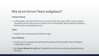 Wie ist ein ScrumTeam aufgebaut?
Product Owner
▪ Auftraggeber, der die fachliche Sicht vertritt, Anforderungen stellt und die spätere
Umsetzung seinerWünsche im Hinblick auf Funktionalität, Benutzbarkeit (Usability),
Performanz und Qualität beurteilt
Team
▪ Sorgt für die Umsetzung der Anforderungen
Scrum Master
▪ Er oder sie ist sozusagen die Seele des Prozesses und sorgt dafür, dass die Regeln
eingehalten werden.
▪ Der Scrum Master ist nicht der Projektleiter und er hat auch keine disziplinarische
Führung !
 