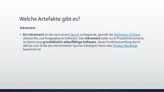 WelcheArtefakte gibt es?
Inkrement
▪ Ein Inkrement ist die nach einem Sprint vorliegende, gemäß der Definition of Done
überprüfte und freigegebene Software. Das Inkrement (oder auch Produktinkrement)
ist damit eine grundsätzlich ablauffähige Software, deren Funktionsumfang durch
alle bis zum Ende des betrachteten Sprints erledigten Items des Product Backlogs
bestimmt ist
 