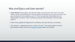 Was sind Epics und User stories?
▪ “User Stories” beschreiben, was Nutzer wollen. Sie sind zwar mehr als nur ein paar
Wörter auf einer Karteikarte, für unsere Zwecke reicht aber es aus, wenn wir sie uns als
einen einfachenText vorstellen, wie z. B. “Den monatlichenVerkaufsbericht mit
Seitenzahlen versehen” oder “Die Berechnung der Steuerbeträge in Rechnungen
ändern”.
▪ VielenTeams gefällt die folgende Art undWeise, ihre User Stories zu schreiben:
▪ “Als <Nutzer> <will/kann/muss ich>, damit <Grund>.” Sie müssen jedoch nicht so
geschrieben werden, denn auch andere Formate haben ihreVorteile.
 