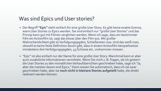 Was sind Epics und User stories?
▪ Der Begriff “Epic” steht einfach für eine große User Story. Es gibt keine exakte Grenze,
wann User Stories zu Epics werden. Sie sind einfach nur “große User Stories” und das
Prinzip kann gut mit Filmen verglichen werden.Wenn ich sage, dass ein bestimmter
Film ein Actionfilm ist, sagt das etwas über den Film aus. Mit großer
Wahrscheinlichkeit gibt esVerfolgungsjagden, Schießereien usw. Und das weiß man,
obwohl es keine feste Definition davon gibt, dass in einem Actionfilm beispielsweise
mindestens dreiVerfolgungsjagden, 45 Schüsse etc. vorkommen müssen.
▪ “Epic” ist also einfach nur der Name für eine große User Story. Manchmal kann er aber
auch zusätzliche Informationen vermitteln.Wenn Sie mich z. B. fragen, ob ich gestern
die User Stories zu den monatlichenVerkaufsberichten geschrieben habe, sage ich “Ja,
aber die meisten davon sind Epics.” Dann wissen Sie automatisch, dass ich sie zwar
geschrieben habe, aber sie noch nicht in kleinere Stories aufgeteilt habe, die direkt
realisiert werden können.
 