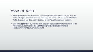 Was ist ein Sprint?
▪ Mit "Sprint" bezeichnet man den wertschöpfenden Projektprozess, bei dem das
Entwicklungsteam innerhalb einesVorgangs mit fixierter Dauer (1 bis 4Wochen)
Anforderungen aus dem Sprint Backlog in ein Produktinkrement umsetzt.
▪ Ziel eines Sprints ist es, die im Sprint Backlog festgelegten Anforderungen so zu
realisieren, dass am Ende des Sprints ein grundsätzlich ablauffähiges
Produktinkrement zurVerfügung steht.
 