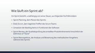 Wie läuft ein Sprint ab?
Ein Sprint besteht, unabhängig von seiner Dauer, aus folgenden fünf Aktivitäten:
▪ Sprint Planning, dem Planen des Sprints
▪ Daily Scrum, dem täglichenTreffen des ScrumTeams
▪ Umsetzen der Backlog Items in Funktionen der Software
▪ Sprint Review, der Qualitätsprüfung des erstellten Produktinkrements hinsichtlich der
Definition of "Done"
▪ Sprint Retrospektive, der Analyse und Bewertung des methodischenVorgehens
während des Sprints
 