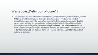 Was ist die „Definition of done“ ?
▪ Die Definition of Done ist eine Checkliste mit Qualitätskriterien, die beschreibt, welche
Kriterien erfüllt sein müssen, damit die Erstellung eines Produkts als erledigt
betrachtet werden kann. Da Menschen unterschiedlicheVorstellungen von Qualität
haben, ist es wichtig, sich gemeinsam imTeam auf eine Definition of Done (DoD)
festzulegen. Damit liegt die Verantwortung für die DoD auch beimTeam und sie
wirkt als Selbstverpflichtung für dasTeam. Anhand der definierten Kriterien lässt sich
fortan feststellen, ob ein Backlog Item, ein Feature oder eine User Story tatsächlich
fertig bzw. done ist.
 