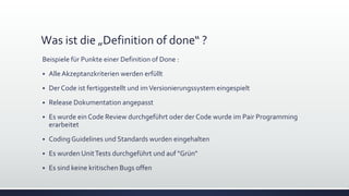 Was ist die „Definition of done“ ?
Beispiele für Punkte einer Definition of Done :
▪ Alle Akzeptanzkriterien werden erfüllt
▪ Der Code ist fertiggestellt und imVersionierungssystem eingespielt
▪ Release Dokumentation angepasst
▪ Es wurde ein Code Review durchgeführt oder der Code wurde im Pair Programming
erarbeitet
▪ Coding Guidelines und Standards wurden eingehalten
▪ Es wurden UnitTests durchgeführt und auf "Grün"
▪ Es sind keine kritischen Bugs offen
 