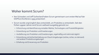Woher kommt Scrum?
▪ Ken Schwaber und Jeff Sutherland haben Scrum gemeinsam zum ersten Mal auf der
OOPSLA Konferenz 1995 präsentiert
▪ Scrum wurde ursprünglich dazu entwickelt, um Produkte zu entwickeln. Seit den
frühen 1990er Jahren wird Scrum weltweit ausgiebig genutzt zur:
▪ Erforschung und Identifizierung rentabler Märkte,Technologien und Produktfähigkeiten
▪ Entwicklung von Produkten und Erweiterungen
▪ Auslieferung von Produkten und Erweiterungen, regelmäßig und mehrmals täglich
▪ Entwicklung und Aufrechterhaltung von Cloud-Umgebungen (online, sicher, on-demand)
und anderer Produktivumgebungen
▪ Erhaltung und Erneuerung von Produkten
 