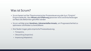 Was ist Scrum?
▪ Scrum basiert auf derTheorie empirischer Prozesssteuerung oder kurz "Empirie".
Empirie bedeutet, dass Wissen aus Erfahrung gewonnen wird und Entscheidungen
auf Basis des Bekannten getroffen werden
▪ Scrum verfolgt einen iterativen, inkrementellenAnsatz, um Prognosesicherheit zu
optimieren und Risiken zu kontrollieren
▪ Drei Säulen tragen jede empirische Prozesssteuerung:
▪ Transparenz,
▪ Überprüfung [Inspection]
▪ Anpassung [Adaptation]
 