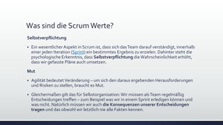 Was sind die ScrumWerte?
Selbstverpflichtung
▪ Ein wesentlicher Aspekt in Scrum ist, dass sich dasTeam darauf verständigt, innerhalb
einer jeden Iteration (Sprint) ein bestimmtes Ergebnis zu erzielen. Dahinter steht die
psychologische Erkenntnis, dass Selbstverpflichtung dieWahrscheinlichkeit erhöht,
dass wir gefasste Pläne auch umsetzen.
Mut
▪ Agilität bedeutetVeränderung – um sich den daraus ergebenden Herausforderungen
und Risiken zu stellen, braucht es Mut.
▪ Gleichermaßen gilt das für Selbstorganisation:Wir müssen alsTeam regelmäßig
Entscheidungen treffen – zum Beispiel was wir in einem Sprint erledigen können und
was nicht. Natürlich müssen wir auch die Konsequenzen unserer Entscheidungen
tragen und das obwohl wir letztlich nie alle Fakten kennen.
 
