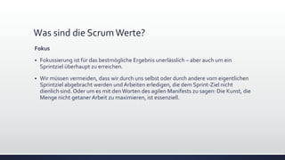 Was sind die ScrumWerte?
Fokus
▪ Fokussierung ist für das bestmögliche Ergebnis unerlässlich – aber auch um ein
Sprintziel überhaupt zu erreichen.
▪ Wir müssen vermeiden, dass wir durch uns selbst oder durch andere vom eigentlichen
Sprintziel abgebracht werden und Arbeiten erledigen, die dem Sprint-Ziel nicht
dienlich sind. Oder um es mit denWorten des agilen Manifests zu sagen: Die Kunst, die
Menge nicht getaner Arbeit zu maximieren, ist essenziell.
 