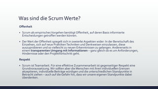 Was sind die ScrumWerte?
Offenheit
▪ Scrum als empirischesVorgehen benötigt Offenheit, auf deren Basis informierte
Entscheidungen getroffen werden können.
▪ DerWert der Offenheit spiegelt sich in zweierlei Aspekten wider: In der Bereitschaft des
Einzelnen, sich auf neue PraktikenTechniken und Denkweisen einzulassen, diese
auszuprobieren und so vielleicht zu neuen Erkenntnissen zu gelangen. Andererseits in
einem transparenten Umgang mit Informationen – ganz gleich ob es um Anforderungen,
Hindernisse oder den Projektfortschritt geht.
Respekt
▪ Scrum istTeamarbeit. Für eine effektive Zusammenarbeit ist gegenseitiger Respekt eine
Grundvoraussetzung. Wir sollten aber die Menschen mit ihren individuellenGrenzen
akzeptieren, individuelle Beiträge würdigen und die unterschiedlichen Standpunkte in
Betracht ziehen – auch auf die Gefahr hin, dass wir unsere eigenen Standpunkte dabei
überdenken.
 