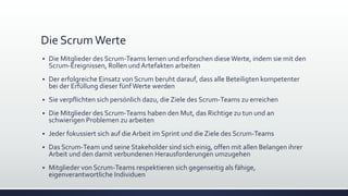 Die ScrumWerte
▪ Die Mitglieder des Scrum-Teams lernen und erforschen dieseWerte, indem sie mit den
Scrum-Ereignissen, Rollen und Artefakten arbeiten
▪ Der erfolgreiche Einsatz von Scrum beruht darauf, dass alle Beteiligten kompetenter
bei der Erfüllung dieser fünfWerte werden
▪ Sie verpflichten sich persönlich dazu, die Ziele des Scrum-Teams zu erreichen
▪ Die Mitglieder des Scrum-Teams haben den Mut, das Richtige zu tun und an
schwierigen Problemen zu arbeiten
▪ Jeder fokussiert sich auf die Arbeit im Sprint und die Ziele des Scrum-Teams
▪ Das Scrum-Team und seine Stakeholder sind sich einig, offen mit allen Belangen ihrer
Arbeit und den damit verbundenen Herausforderungen umzugehen
▪ Mitglieder von Scrum-Teams respektieren sich gegenseitig als fähige,
eigenverantwortliche Individuen
 