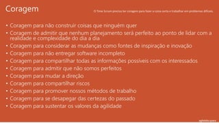 agilelabs.space
• Coragem para não construir coisas que ninguém quer
• Coragem de admitir que nenhum planejamento será perfeito ao ponto de lidar com a
realidade e complexidade do dia a dia
• Coragem para considerar as mudanças como fontes de inspiração e inovação
• Coragem para não entregar software incompleto
• Coragem para compartilhar todas as informações possíveis com os interessados
• Coragem para admitir que não somos perfeitos
• Coragem para mudar a direção
• Coragem para compartilhar riscos
• Coragem para promover nossos métodos de trabalho
• Coragem para se desapegar das certezas do passado
• Coragem para sustentar os valores da agilidade
Coragem O Time Scrum precisa ter coragem para fazer a coisa certa e trabalhar em problemas difíceis.
 