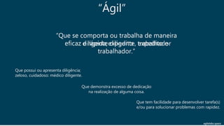 agilelabs.space
“Que se comporta ou trabalha de maneira
eficaz e rápida; diligente, expedito e
trabalhador.”
Que possui ou apresenta diligência;
zeloso, cuidadoso: médico diligente.
Que tem facilidade para desenvolver tarefa(s)
e/ou para solucionar problemas com rapidez.
Que demonstra excesso de dedicação
na realização de alguma coisa.
diligenteexpedito trabalhador
“Ágil”
 